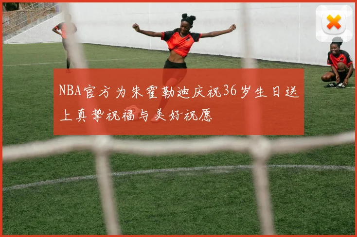 NBA官方为朱霍勒迪庆祝36岁生日送上真挚祝福与美好祝愿