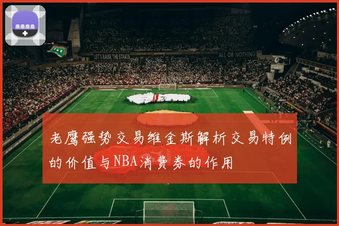 老鹰强势交易维金斯解析交易特例的价值与NBA消费券的作用