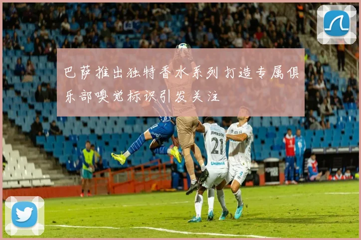 巴萨推出独特香水系列打造专属俱乐部嗅觉标识引发关注