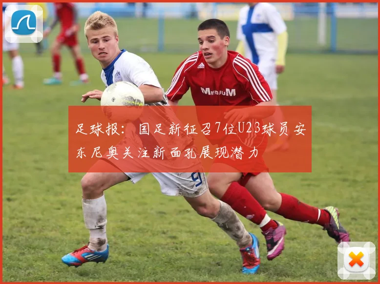 足球报：国足新征召7位U23球员安东尼奥关注新面孔展现潜力