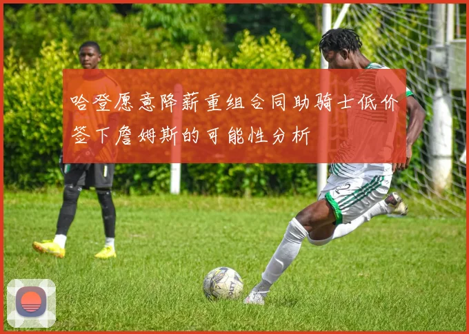 哈登愿意降薪重组合同助骑士低价签下詹姆斯的可能性分析