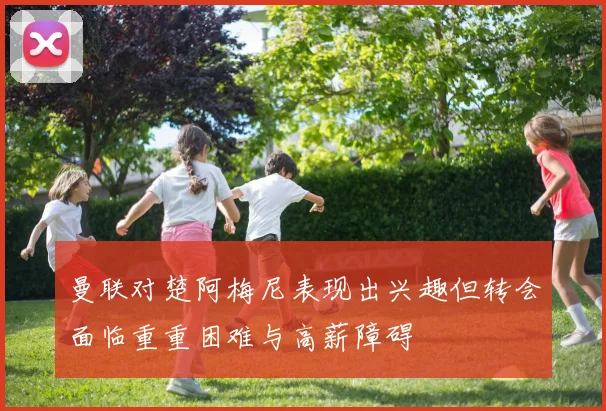 曼联对楚阿梅尼表现出兴趣但转会面临重重困难与高薪障碍