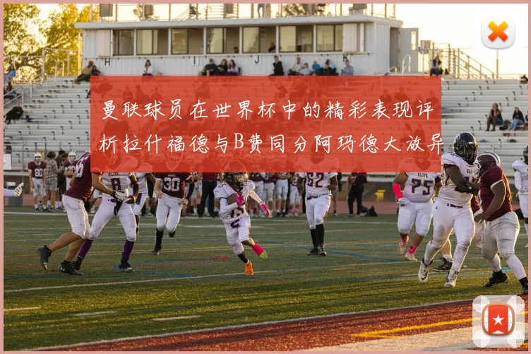 曼联球员在世界杯中的精彩表现评析拉什福德与B费同分阿玛德大放异彩