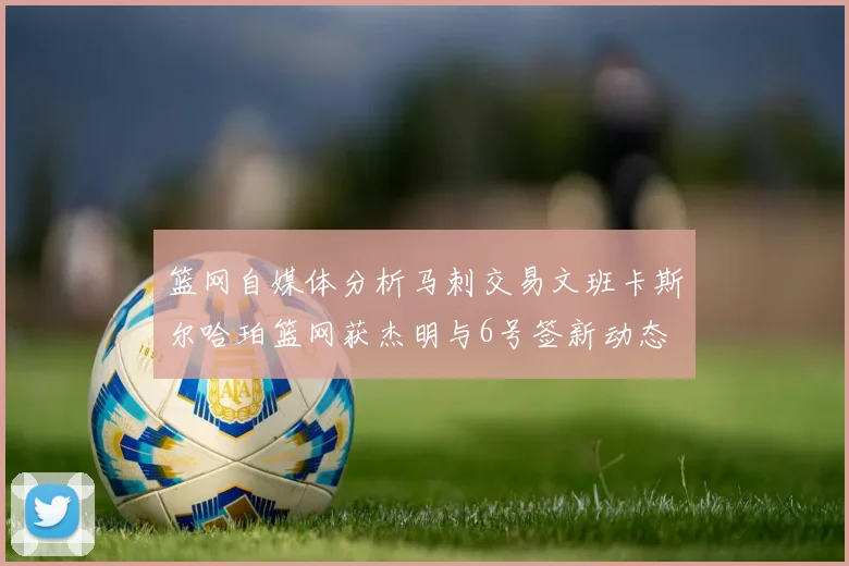 篮网自媒体分析马刺交易文班卡斯尔哈珀篮网获杰明与6号签新动态