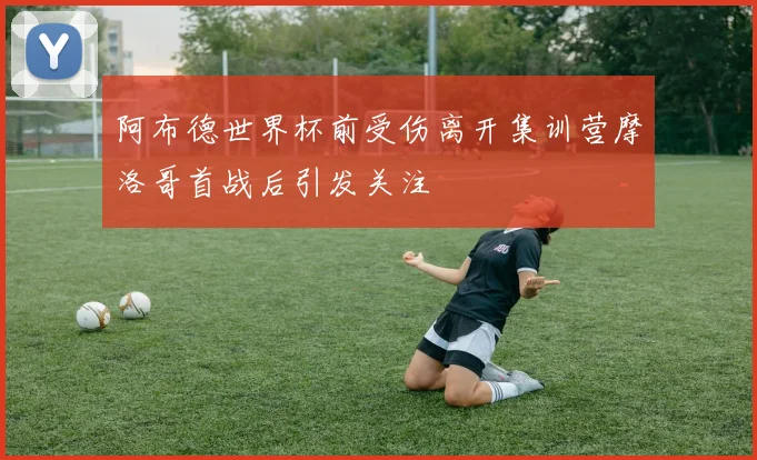 阿布德世界杯前受伤离开集训营摩洛哥首战后引发关注