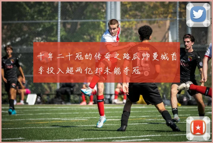 十年二十冠的传奇之路瓜帅曼城首季投入超两亿却未能夺冠
