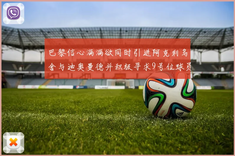 巴黎信心满满欲同时引进阿克利乌舍与迪奥曼德并积极寻求9号位球员