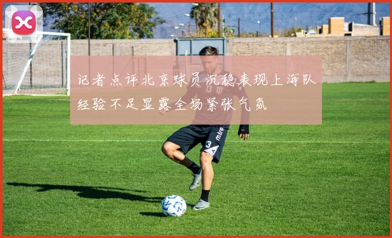 记者点评北京球员沉稳表现上海队经验不足显露全场紧张气氛