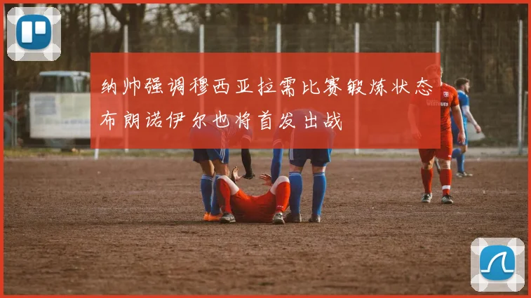 纳帅强调穆西亚拉需比赛锻炼状态布朗诺伊尔也将首发出战