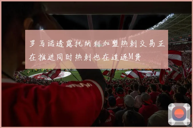 罗马诺透露托纳利加盟热刺交易正在推进同时热刺也在追逐M费