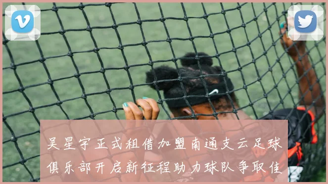 吴星宇正式租借加盟南通支云足球俱乐部开启新征程助力球队争取佳绩