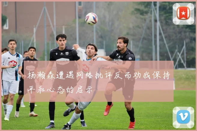 杨瀚森遭遇网络批评反而劝我保持平和心态的启示