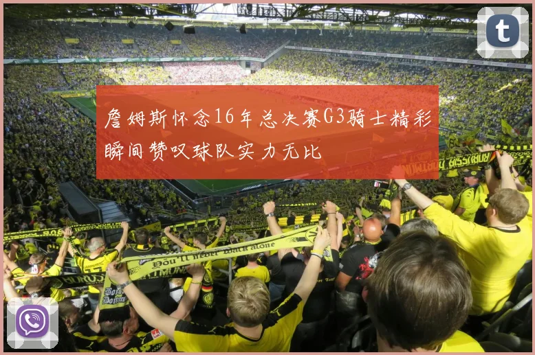 詹姆斯怀念16年总决赛G3骑士精彩瞬间赞叹球队实力无比