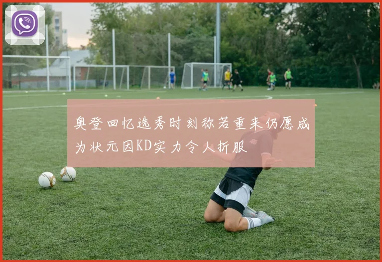 奥登回忆选秀时刻称若重来仍愿成为状元因KD实力令人折服