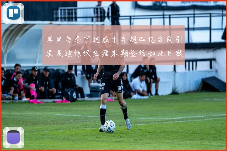 库里与李宁达成十年超四亿合同引发麦迪惊叹生涯末期签约如此巨额前所未闻