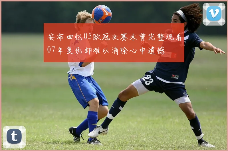 安布回忆05欧冠决赛未曾完整观看07年复仇却难以消除心中遗憾