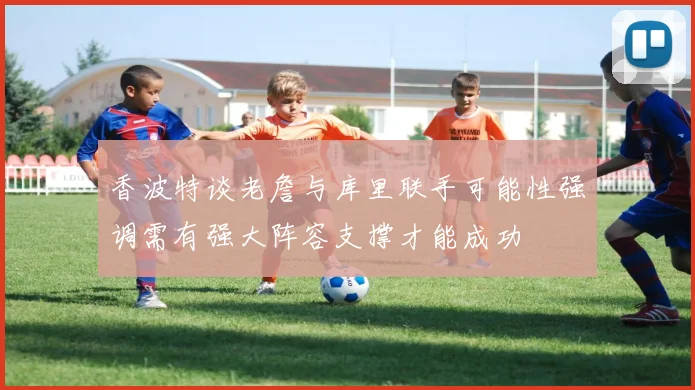 香波特谈老詹与库里联手可能性强调需有强大阵容支撑才能成功