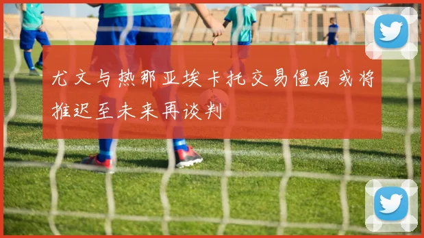 尤文与热那亚埃卡托交易僵局或将推迟至未来再谈判