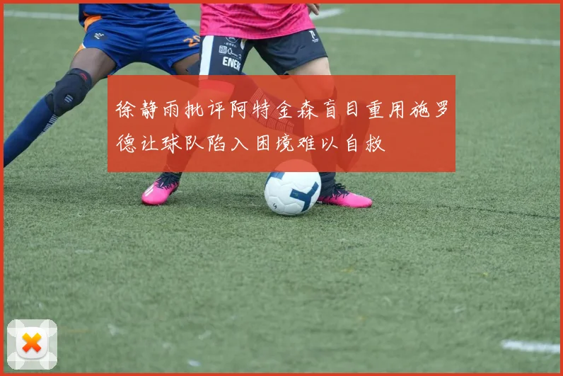 徐静雨批评阿特金森盲目重用施罗德让球队陷入困境难以自救