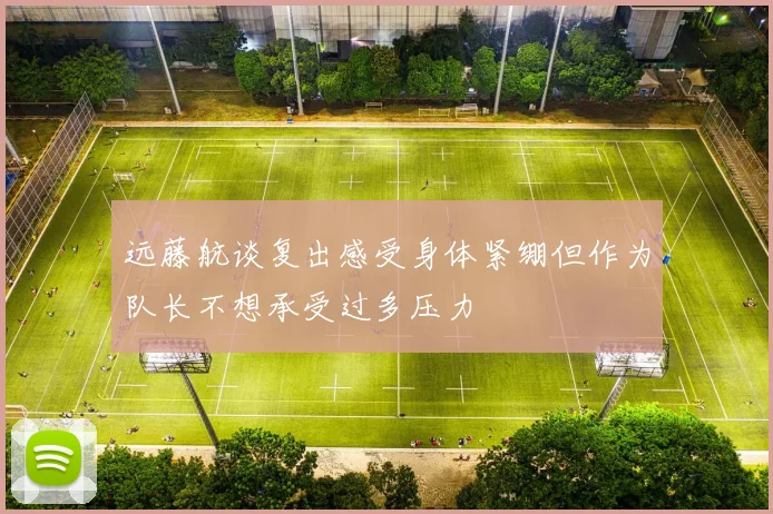 远藤航谈复出感受身体紧绷但作为队长不想承受过多压力