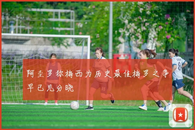 阿圭罗称梅西为历史最佳梅罗之争早已见分晓