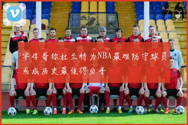 字母哥称杜兰特为NBA最难防守球员或成历史最佳得分手