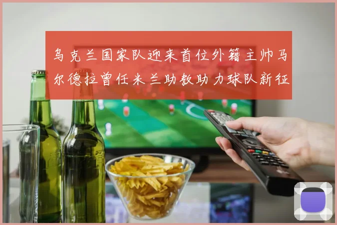 乌克兰国家队迎来首位外籍主帅马尔德拉曾任米兰助教助力球队新征程