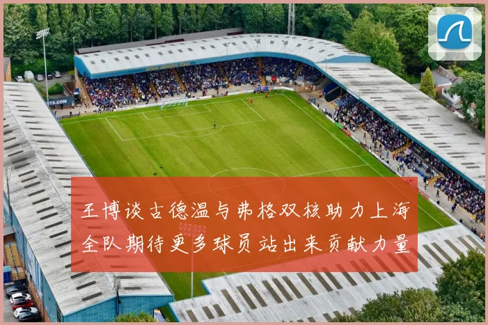 王博谈古德温与弗格双核助力上海全队期待更多球员站出来贡献力量