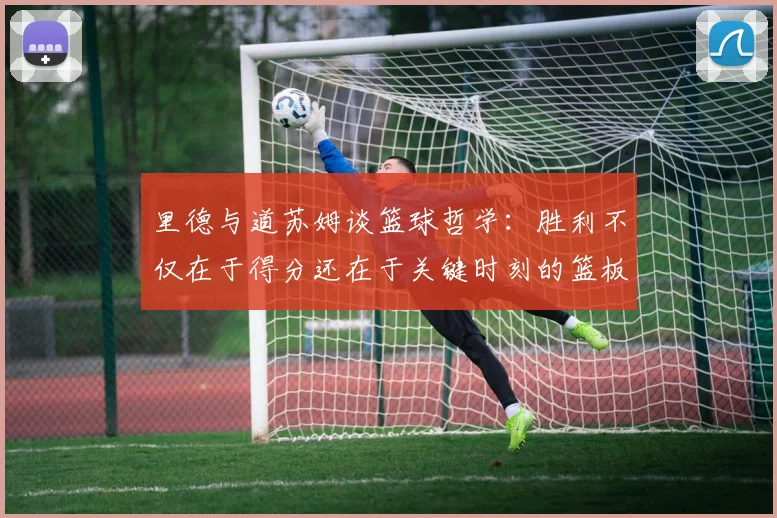 里德与道苏姆谈篮球哲学：胜利不仅在于得分还在于关键时刻的篮板球