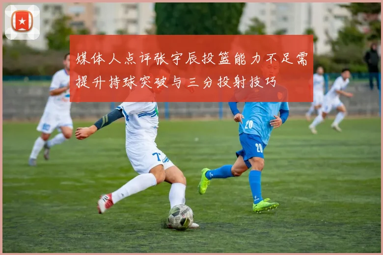 媒体人点评张宇辰投篮能力不足需提升持球突破与三分投射技巧