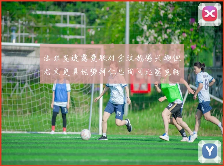 法尔克透露曼联对金玟哉感兴趣但尤文更具优势拜仁已询问比塞克转会情况